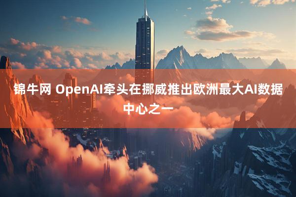 锦牛网 OpenAI牵头在挪威推出欧洲最大AI数据中心之一