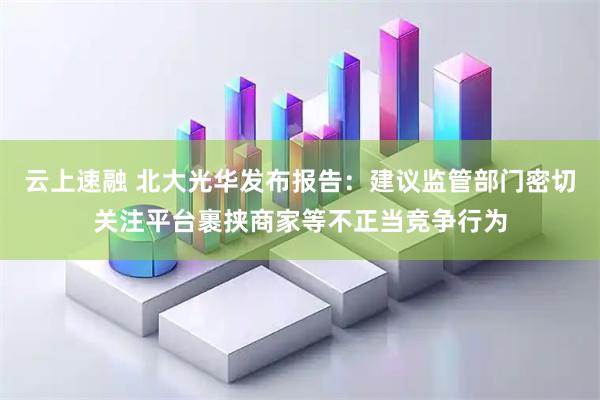 云上速融 北大光华发布报告：建议监管部门密切关注平台裹挟商家等不正当竞争行为