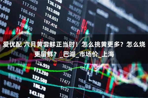 爱优配 六月黄尝鲜正当时！怎么挑黄更多？怎么烧更留鲜？_巴湖_市场价_上海