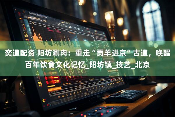 奕道配资 阳坊涮肉：重走“贡羊进京”古道，唤醒百年饮食文化记忆_阳坊镇_技艺_北京