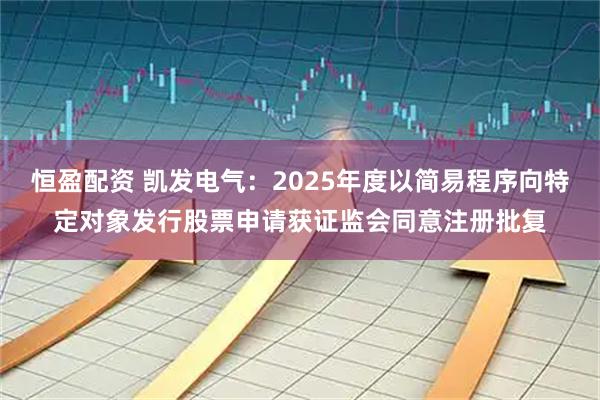 恒盈配资 凯发电气：2025年度以简易程序向特定对象发行股票申请获证监会同意注册批复