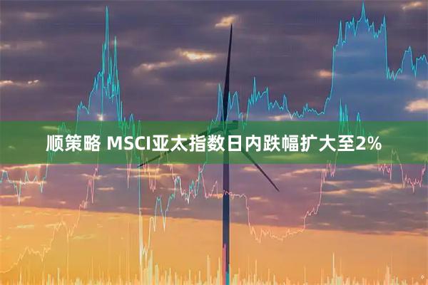 顺策略 MSCI亚太指数日内跌幅扩大至2%