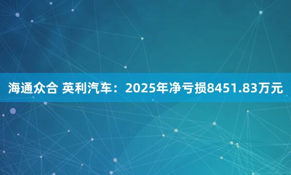 海通众合 英利汽车：2025年净亏损8451.83万元