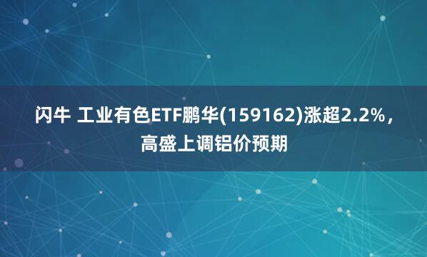 闪牛 工业有色ETF鹏华(159162)涨超2.2%，高盛上调铝价预期