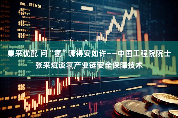 集采优配 问“氢”哪得安如许——中国工程院院士张来斌谈氢产业链安全保障技术