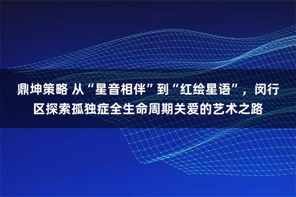 鼎坤策略 从“星音相伴”到“红绘星语”，闵行区探索孤独症全生命周期关爱的艺术之路