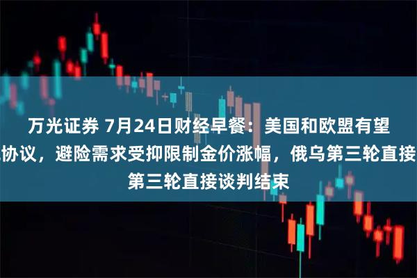 万光证券 7月24日财经早餐：美国和欧盟有望达成关税协议，避险需求受抑限制金价涨幅，俄乌第三轮直接谈判结束