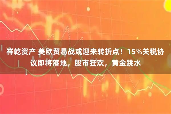 祥乾资产 美欧贸易战或迎来转折点!15%关税协议即将落地,股市狂欢,黄金跳水
