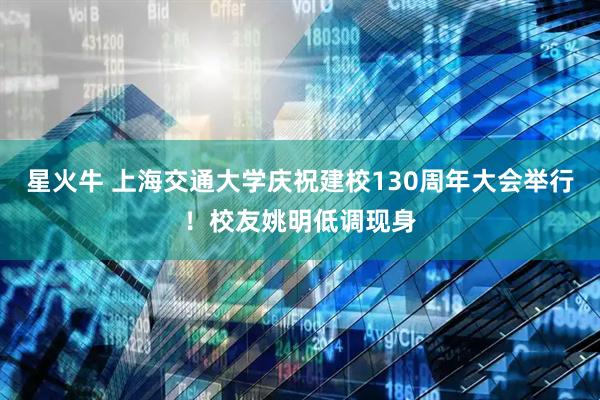 星火牛 上海交通大学庆祝建校130周年大会举行！校友姚明低调现身