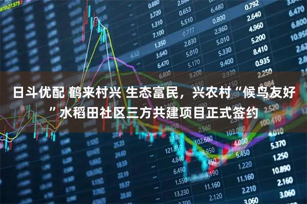 日斗优配 鹤来村兴 生态富民,兴农村“候鸟友好”水稻田社区三方共建项目正式签约