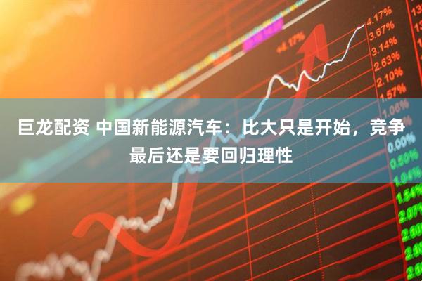 巨龙配资 中国新能源汽车:比大只是开始,竞争最后还是要回归理性